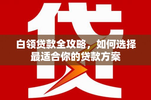 白城白领贷款全攻略，如何选择最适合你的贷款方案
